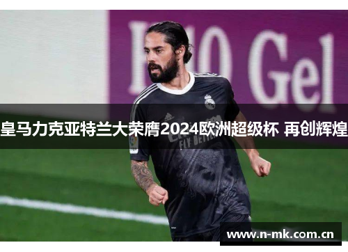 皇马力克亚特兰大荣膺2024欧洲超级杯 再创辉煌 皇马力克亚特兰大荣膺2024欧洲超级杯 再创辉煌