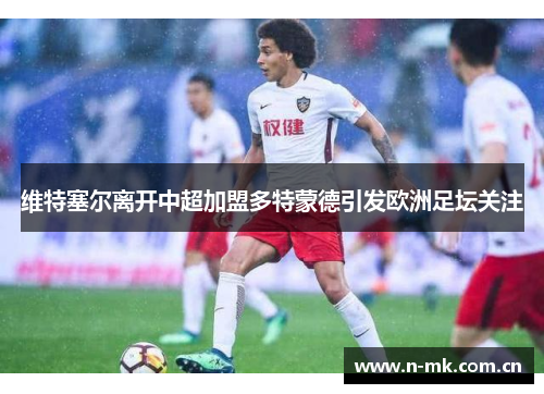 维特塞尔离开中超加盟多特蒙德引发欧洲足坛关注 维特塞尔离开中超加盟多特蒙德引发欧洲足坛关注