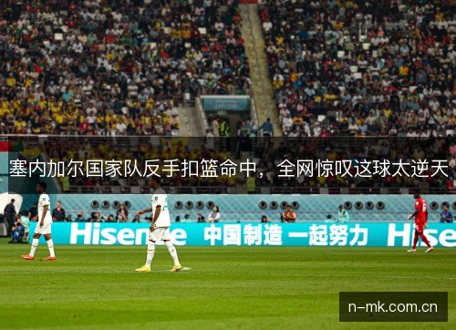 塞内加尔国家队反手扣篮命中，全网惊叹这球太逆天