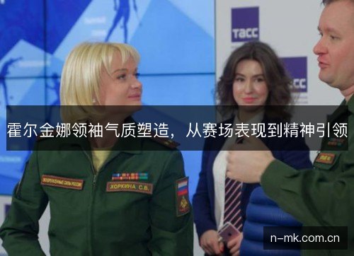 霍尔金娜领袖气质塑造，从赛场表现到精神引领