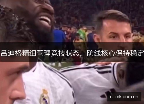 吕迪格精细管理竞技状态，防线核心保持稳定