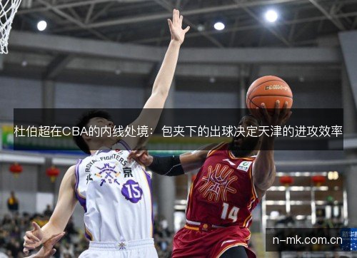 杜伯超在CBA的内线处境:包夹下的出球决定天津的进攻效率 杜伯超在CBA的内线处境:包夹下的出球决定天津的进攻效率