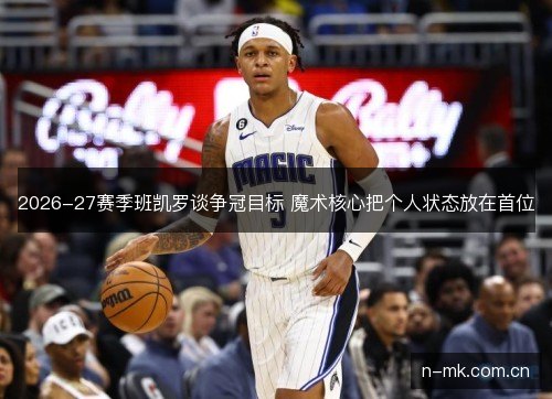 2026-27赛季班凯罗谈争冠目标 魔术核心把个人状态放在首位